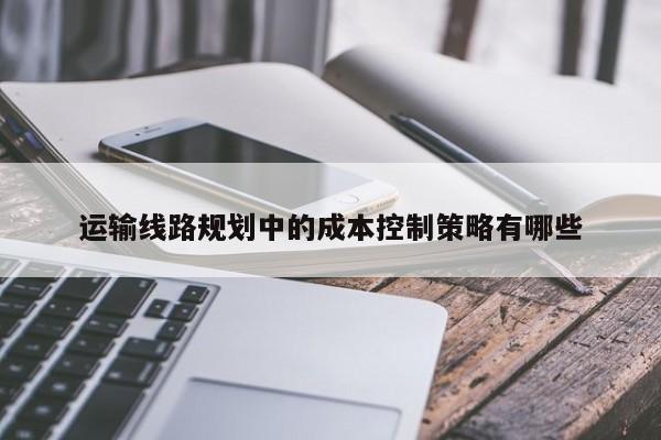 jn江南体育-运输线路规划中的成本控制策略有哪些