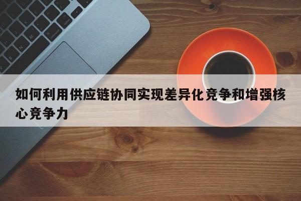 如何利用供应链协同实现差异化竞争和增强核心竞争力|jn江南体育