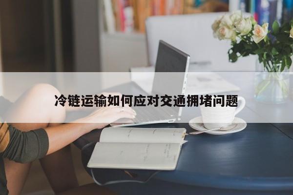 jn体育|冷链运输如何应对交通拥堵问题